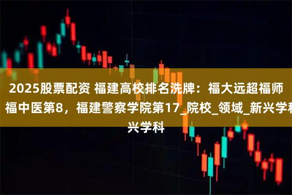 2025股票配资 福建高校排名洗牌：福大远超福师，福中医第8，福建警察学院第17_院校_领域_新兴学科