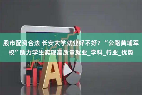 股市配资合法 长安大学就业好不好？“公路黄埔军校”助力学生实现高质量就业_学科_行业_优势