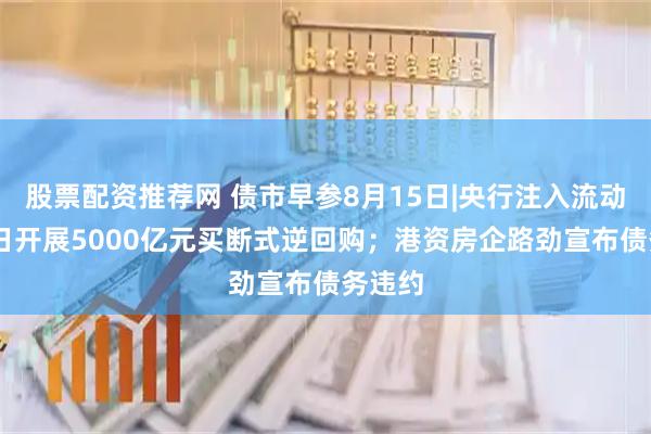 股票配资推荐网 债市早参8月15日|央行注入流动性 今日开展5000亿元买断式逆回购；港资房企路劲宣布债务违约