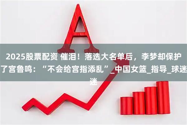 2025股票配资 催泪！落选大名单后，李梦却保护了宫鲁鸣：“不会给宫指添乱”_中国女篮_指导_球迷