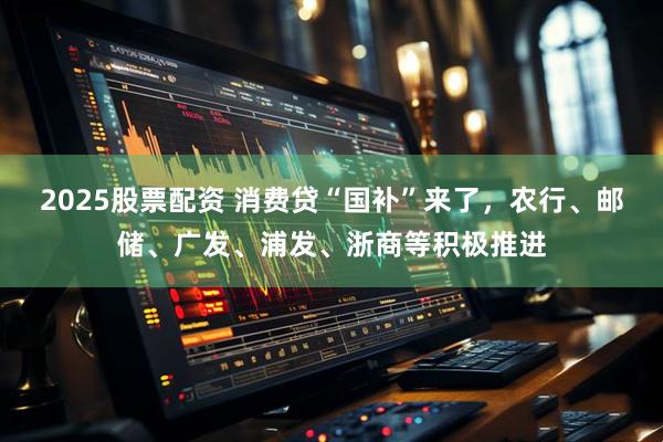 2025股票配资 消费贷“国补”来了，农行、邮储、广发、浦发、浙商等积极推进