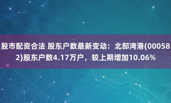 股市配资合法 股东户数最新变动：北部湾港(000582)股东户数4.17万户，较上期增加10.06%