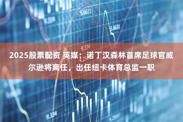 2025股票配资 英媒：诺丁汉森林首席足球官威尔逊将离任，出任纽卡体育总监一职