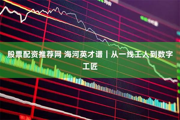 股票配资推荐网 海河英才谱｜从一线工人到数字工匠