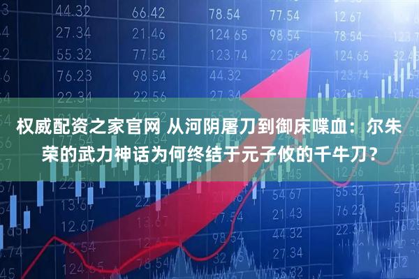 权威配资之家官网 从河阴屠刀到御床喋血：尔朱荣的武力神话为何终结于元子攸的千牛刀？
