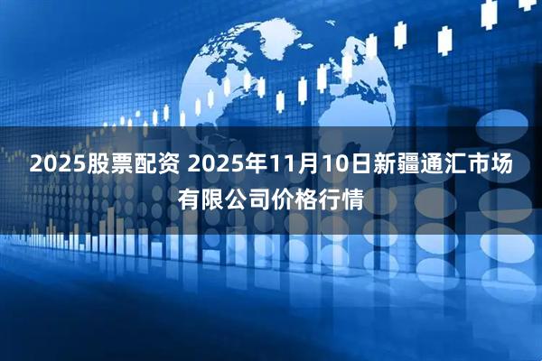 2025股票配资 2025年11月10日新疆通汇市场有限公司价格行情