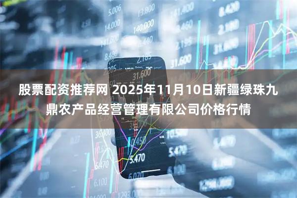 股票配资推荐网 2025年11月10日新疆绿珠九鼎农产品经营管理有限公司价格行情