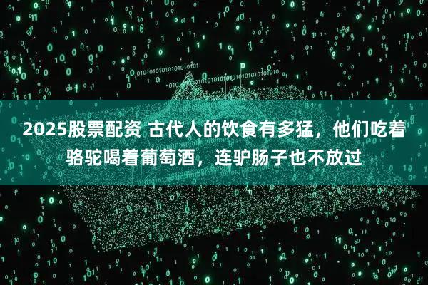 2025股票配资 古代人的饮食有多猛，他们吃着骆驼喝着葡萄酒，连驴肠子也不放过