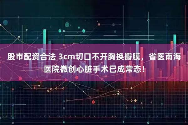 股市配资合法 3cm切口不开胸换瓣膜，省医南海医院微创心脏手术已成常态！
