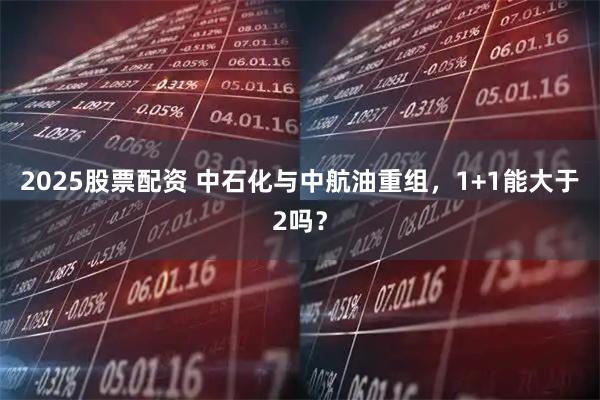 2025股票配资 中石化与中航油重组，1+1能大于2吗？