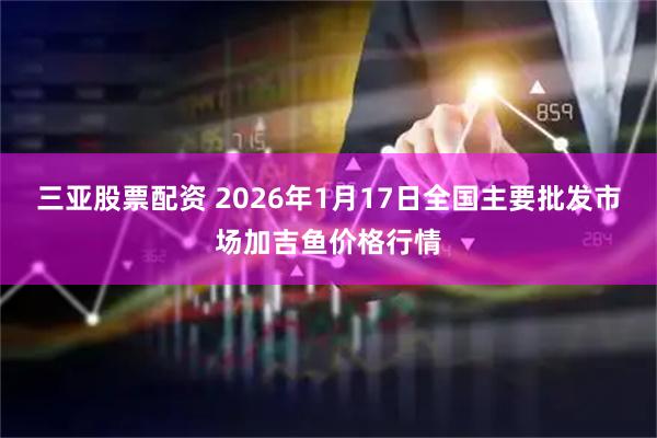 三亚股票配资 2026年1月17日全国主要批发市场加吉鱼价格行情